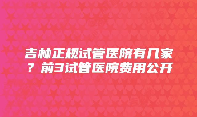 吉林正规试管医院有几家？前3试管医院费用公开