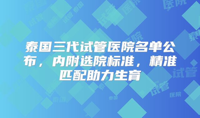 泰国三代试管医院名单公布,内附选院标准,精准匹配助力生育