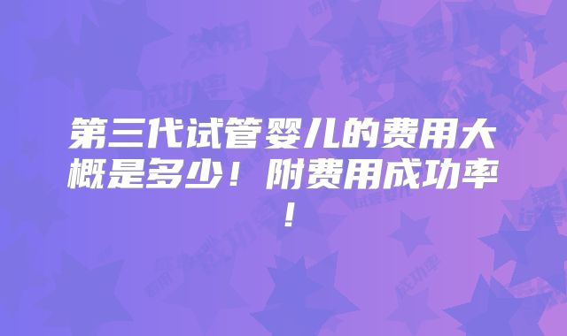 第三代试管婴儿的费用大概是多少!附费用成功率!