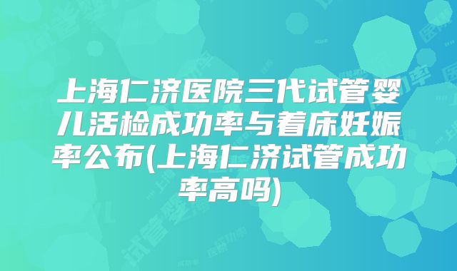上海仁济医院三代试管婴儿活检成功率与着床妊娠率公布(上海仁济试管成功率高吗)