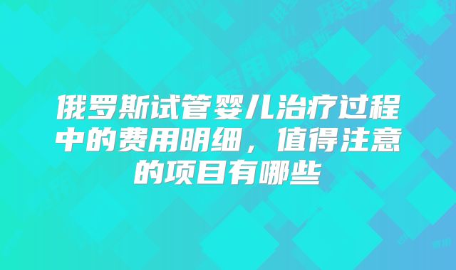 俄罗斯试管婴儿治疗过程中的费用明细,值得注意的项目有哪些
