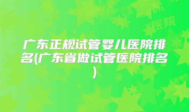 广东正规试管婴儿医院排名(广东省做试管医院排名)