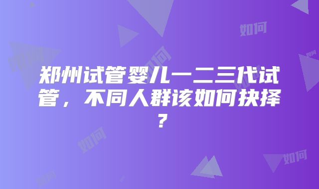 郑州试管婴儿一二三代试管,不同人群该如何抉择?
