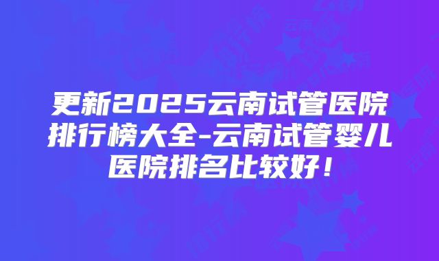 更新2025云南试管医院排行榜大全-云南试管婴儿医院排名比较好！