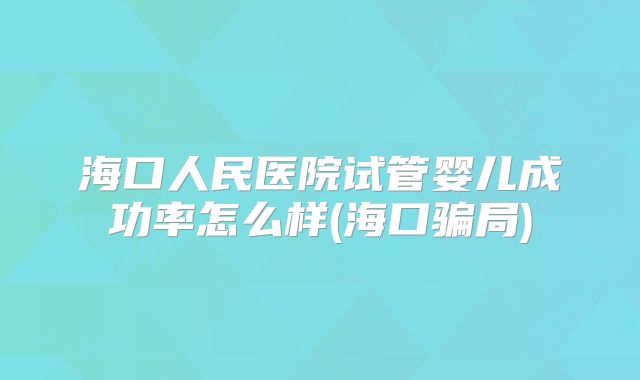 海口人民医院试管婴儿成功率怎么样(海口骗局)