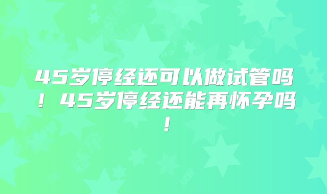 45岁停经还可以做试管吗!45岁停经还能再怀孕吗!