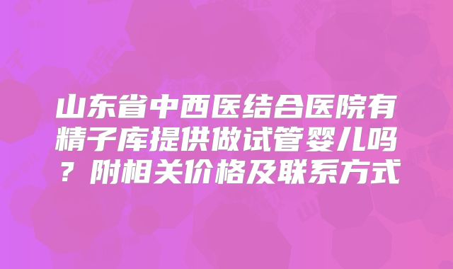 山东省中西医结合医院有精子库提供做试管婴儿吗？附相关价格及联系方式