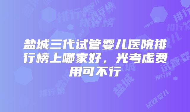 盐城三代试管婴儿医院排行榜上哪家好,光考虑费用可不行