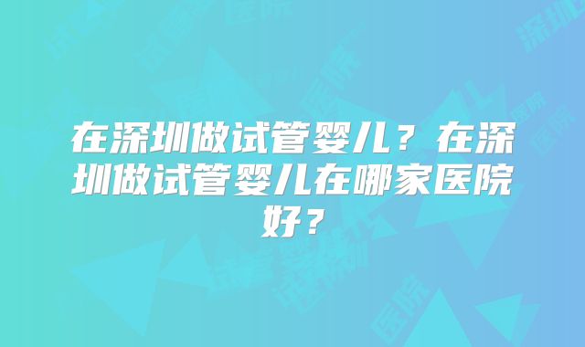 在深圳做试管婴儿?在深圳做试管婴儿在哪家医院好?