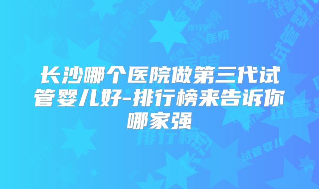 长沙哪个医院做第三代试管婴儿好-排行榜来告诉你哪家强