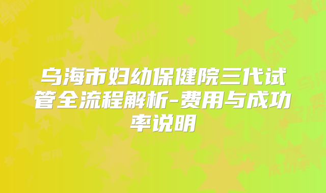 乌海市妇幼保健院三代试管全流程解析-费用与成功率说明