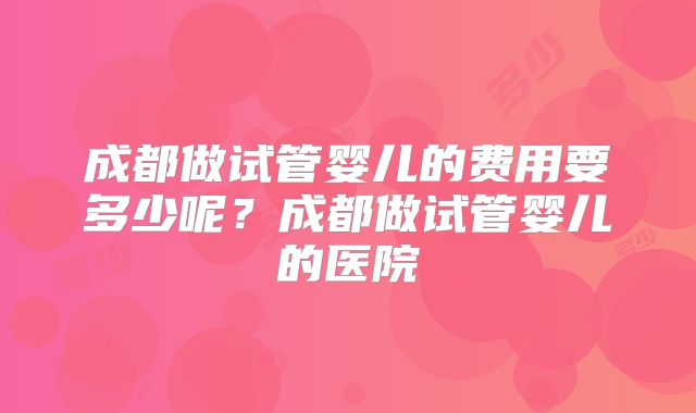 成都做试管婴儿的费用要多少呢？成都做试管婴儿的医院