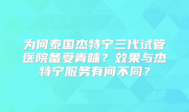 为何泰国杰特宁三代试管医院备受青睐?效果与杰特宁服务有何不同?
