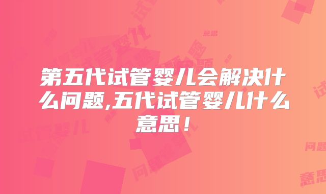 第五代试管婴儿会解决什么问题,五代试管婴儿什么意思!