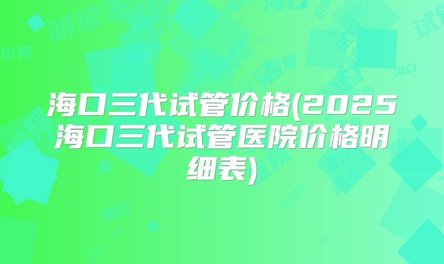 海口三代试管价格(2025海口三代试管医院价格明细表)