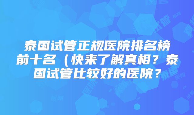 泰国试管正规医院排名榜前十名(快来了解真相?泰国试管比较好的医院?
