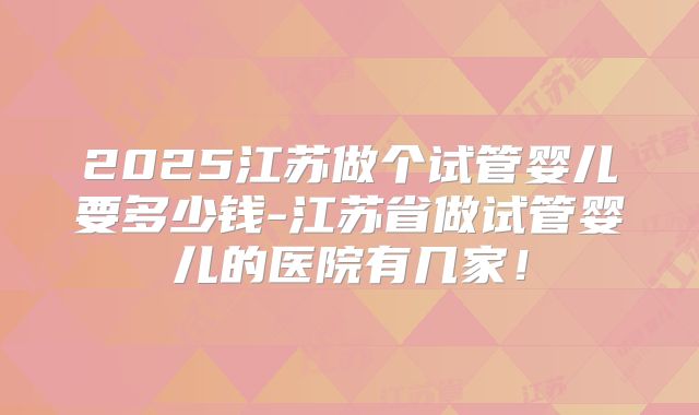 2025江苏做个试管婴儿要多少钱-江苏省做试管婴儿的医院有几家!