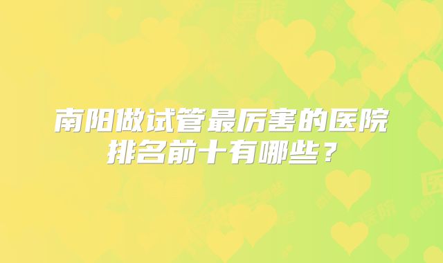 南阳做试管最厉害的医院排名前十有哪些?