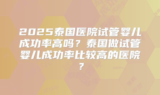 2025泰国医院试管婴儿成功率高吗?泰国做试管婴儿成功率比较高的医院?
