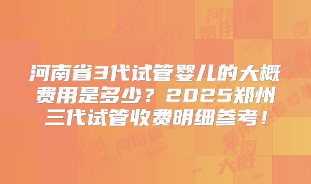 河南省3代试管婴儿的大概费用是多少？2025郑州三代试管收费明细参考！