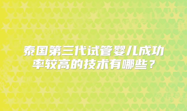 泰国第三代试管婴儿成功率较高的技术有哪些?
