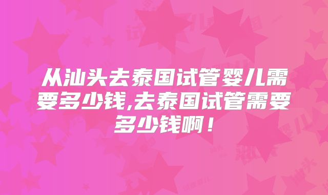 从汕头去泰国试管婴儿需要多少钱,去泰国试管需要多少钱啊!