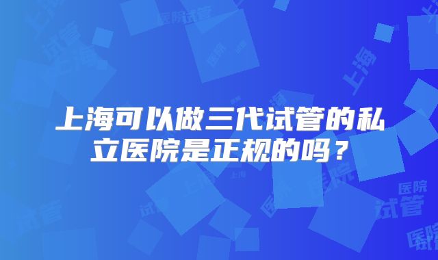 上海可以做三代试管的私立医院是正规的吗？
