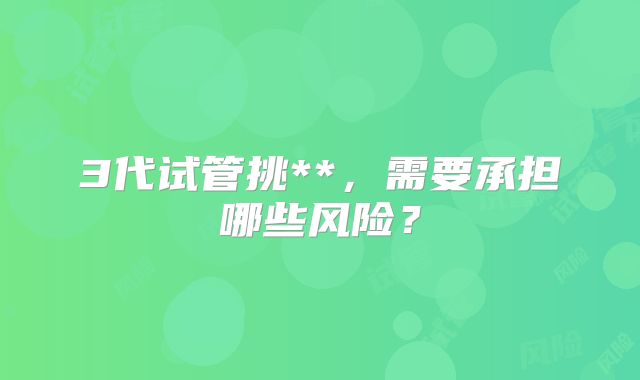 3代试管挑**,需要承担哪些风险?