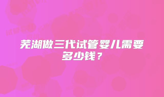 芜湖做三代试管婴儿需要多少钱?