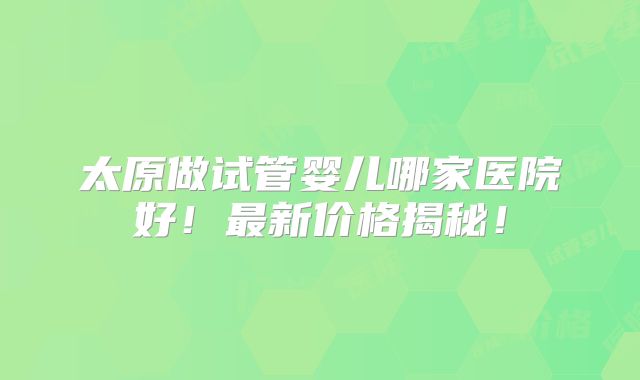 太原做试管婴儿哪家医院好！最新价格揭秘！