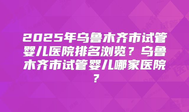 2025年乌鲁木齐市试管婴儿医院排名浏览?乌鲁木齐市试管婴儿哪家医院?