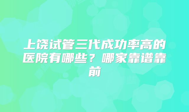 上饶试管三代成功率高的医院有哪些?哪家靠谱靠前