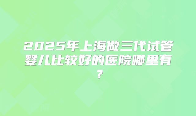 2025年上海做三代试管婴儿比较好的医院哪里有?
