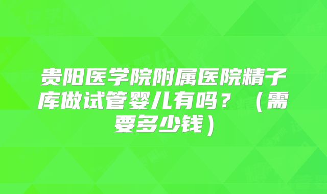 贵阳医学院附属医院精子库做试管婴儿有吗?(需要多少钱)