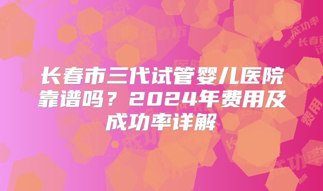 长春市三代试管婴儿医院靠谱吗?2024年费用及成功率详解