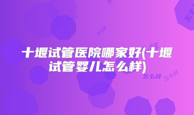 十堰试管医院哪家好(十堰试管婴儿怎么样)
