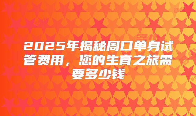 2025年揭秘周口单身试管费用,您的生育之旅需要多少钱