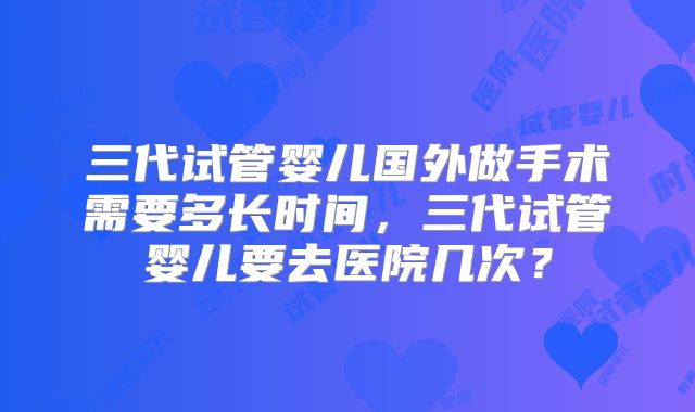 三代试管婴儿国外做手术需要多长时间，三代试管婴儿要去医院几次？