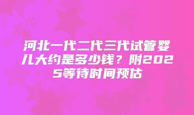 河北一代二代三代试管婴儿大约是多少钱？附2025等待时间预估