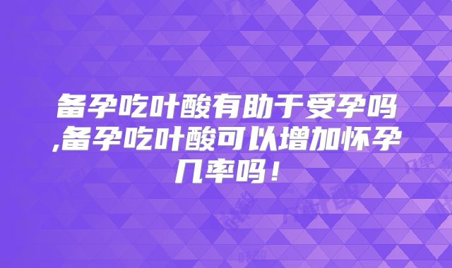 备孕吃叶酸有助于受孕吗,备孕吃叶酸可以增加怀孕几率吗！