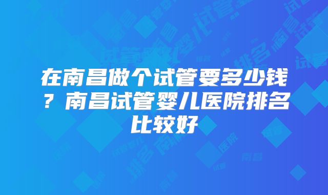 在南昌做个试管要多少钱？南昌试管婴儿医院排名比较好