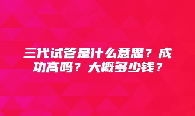 三代试管是什么意思？成功高吗？大概多少钱？