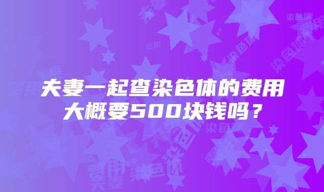 夫妻一起查染色体的费用大概要500块钱吗?