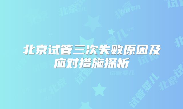 北京试管三次失败原因及应对措施探析