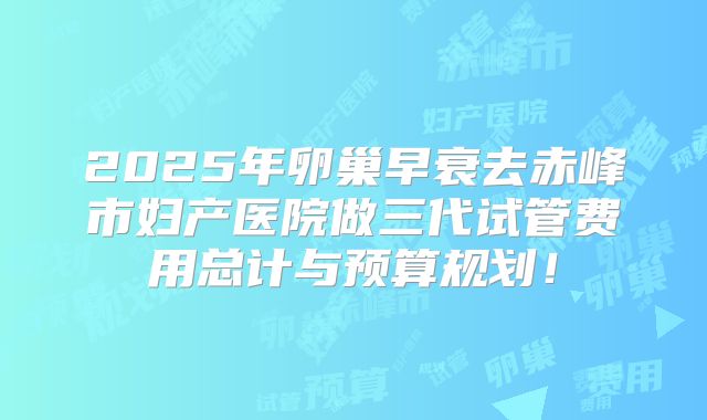 2025年卵巢早衰去赤峰市妇产医院做三代试管费用总计与预算规划!