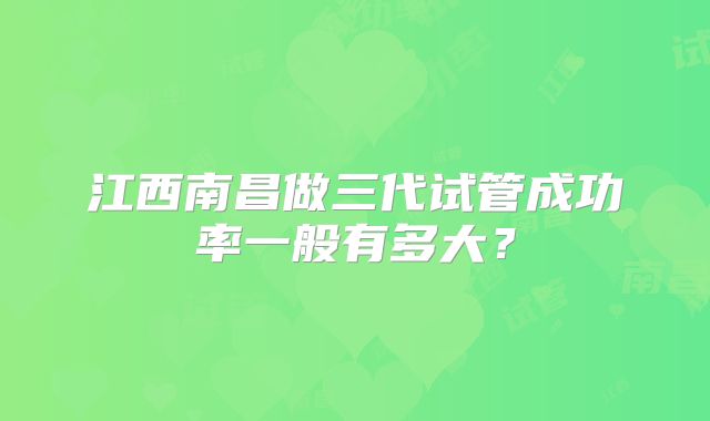 江西南昌做三代试管成功率一般有多大？