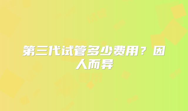 第三代试管多少费用？因人而异