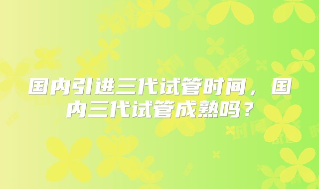 国内引进三代试管时间,国内三代试管成熟吗?