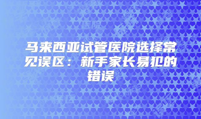 马来西亚试管医院选择常见误区：新手家长易犯的错误