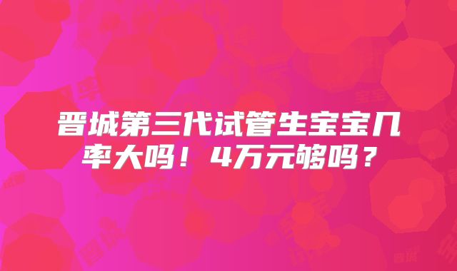 晋城第三代试管生宝宝几率大吗!4万元够吗?